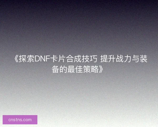 《探索DNF卡片合成技巧 提升战力与装备的最佳策略》