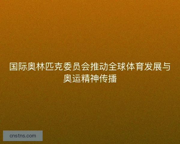 国际奥林匹克委员会推动全球体育发展与奥运精神传播