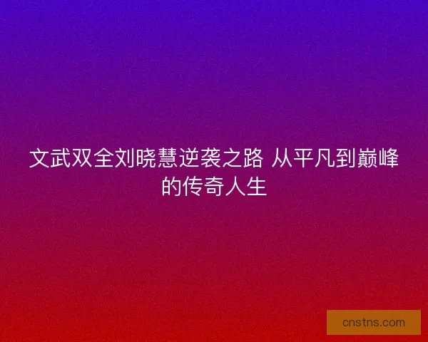 文武双全刘晓慧逆袭之路 从平凡到巅峰的传奇人生