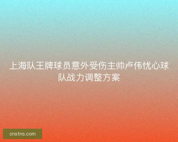 上海队王牌球员意外受伤主帅卢伟忧心球队战力调整方案