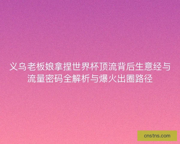 义乌老板娘拿捏世界杯顶流背后生意经与流量密码全解析与爆火出圈路径