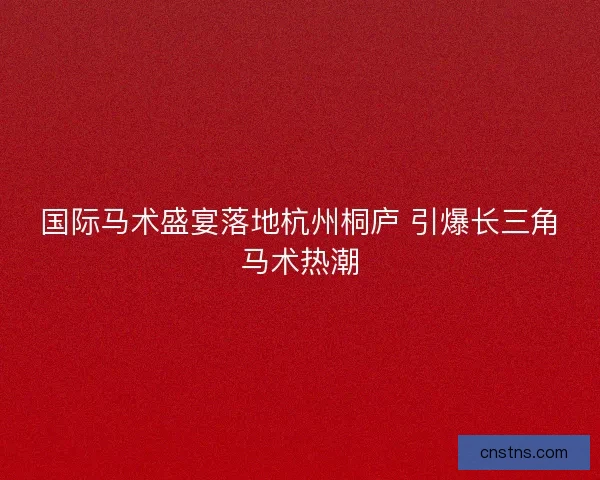 国际马术盛宴落地杭州桐庐 引爆长三角马术热潮
